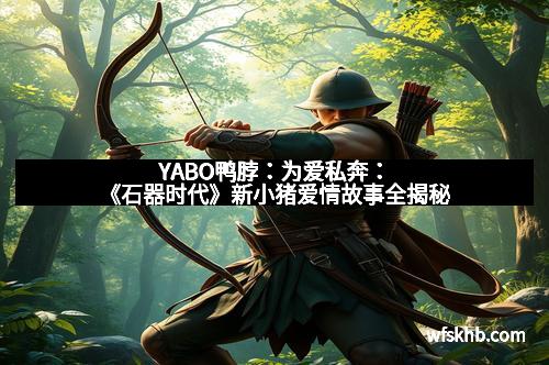 YABO鸭脖：为爱私奔：《石器时代》新小猪爱情故事全揭秘